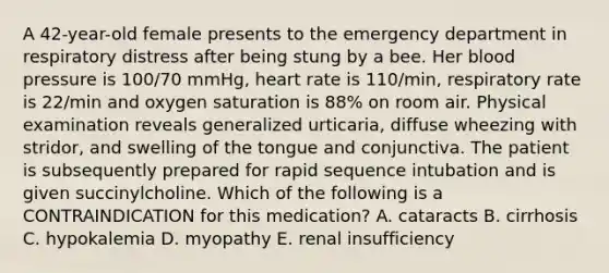 A 42-year-old female presents to the emergency department in respiratory distress after being stung by a bee. Her blood pressure is 100/70 mmHg, heart rate is 110/min, respiratory rate is 22/min and oxygen saturation is 88% on room air. Physical examination reveals generalized urticaria, diffuse wheezing with stridor, and swelling of the tongue and conjunctiva. The patient is subsequently prepared for rapid sequence intubation and is given succinylcholine. Which of the following is a CONTRAINDICATION for this medication? A. cataracts B. cirrhosis C. hypokalemia D. myopathy E. renal insufficiency