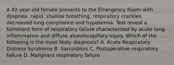 A 42-year-old female presents to the Emergency Room with dyspnea, rapid, shallow breathing, respiratory crackles, decreased lung compliance and hypoxemia. Test reveal a fulminant form of respiratory failure characterized by acute lung inflammation and diffuse alveolocapillary injury. Which of the following is the most likely diagnosis? A. Acute Respiratory Distress Syndrome B. Sarcoidosis C. Postoperative respiratory failure D. Malignant respiratory failure