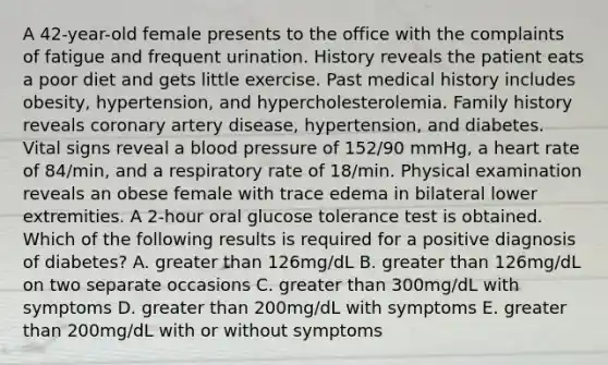 A 42-year-old female presents to the office with the complaints of fatigue and frequent urination. History reveals the patient eats a poor diet and gets little exercise. Past medical history includes obesity, hypertension, and hypercholesterolemia. Family history reveals coronary artery disease, hypertension, and diabetes. Vital signs reveal a blood pressure of 152/90 mmHg, a heart rate of 84/min, and a respiratory rate of 18/min. Physical examination reveals an obese female with trace edema in bilateral lower extremities. A 2-hour oral glucose tolerance test is obtained. Which of the following results is required for a positive diagnosis of diabetes? A. greater than 126mg/dL B. greater than 126mg/dL on two separate occasions C. greater than 300mg/dL with symptoms D. greater than 200mg/dL with symptoms E. greater than 200mg/dL with or without symptoms