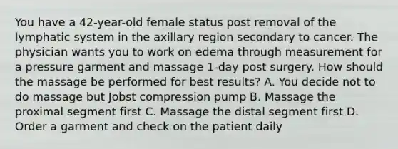 You have a 42-year-old female status post removal of the lymphatic system in the axillary region secondary to cancer. The physician wants you to work on edema through measurement for a pressure garment and massage 1-day post surgery. How should the massage be performed for best results? A. You decide not to do massage but Jobst compression pump B. Massage the proximal segment first C. Massage the distal segment first D. Order a garment and check on the patient daily