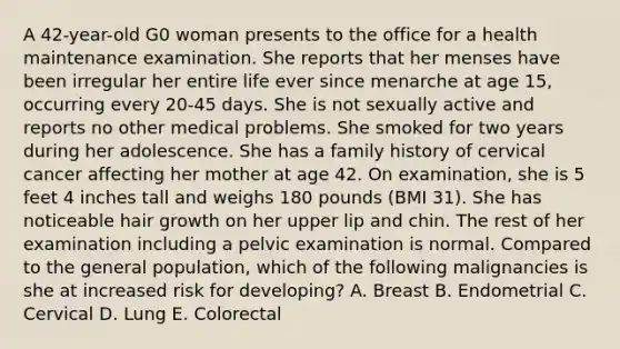 A 42-year-old G0 woman presents to the office for a health maintenance examination. She reports that her menses have been irregular her entire life ever since menarche at age 15, occurring every 20-45 days. She is not sexually active and reports no other medical problems. She smoked for two years during her adolescence. She has a family history of cervical cancer affecting her mother at age 42. On examination, she is 5 feet 4 inches tall and weighs 180 pounds (BMI 31). She has noticeable hair growth on her upper lip and chin. The rest of her examination including a pelvic examination is normal. Compared to the general population, which of the following malignancies is she at increased risk for developing? A. Breast B. Endometrial C. Cervical D. Lung E. Colorectal