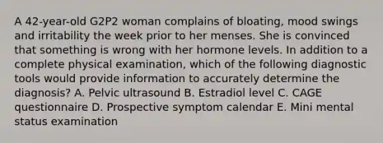 A 42-year-old G2P2 woman complains of bloating, mood swings and irritability the week prior to her menses. She is convinced that something is wrong with her hormone levels. In addition to a complete physical examination, which of the following diagnostic tools would provide information to accurately determine the diagnosis? A. Pelvic ultrasound B. Estradiol level C. CAGE questionnaire D. Prospective symptom calendar E. Mini mental status examination