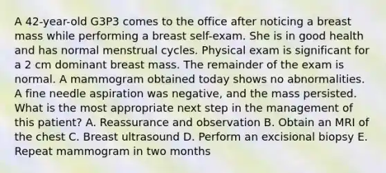 A 42-year-old G3P3 comes to the office after noticing a breast mass while performing a breast self-exam. She is in good health and has normal menstrual cycles. Physical exam is significant for a 2 cm dominant breast mass. The remainder of the exam is normal. A mammogram obtained today shows no abnormalities. A fine needle aspiration was negative, and the mass persisted. What is the most appropriate next step in the management of this patient? A. Reassurance and observation B. Obtain an MRI of the chest C. Breast ultrasound D. Perform an excisional biopsy E. Repeat mammogram in two months