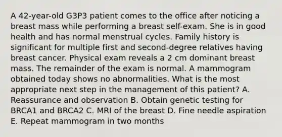 A 42-year-old G3P3 patient comes to the office after noticing a breast mass while performing a breast self-exam. She is in good health and has normal menstrual cycles. Family history is significant for multiple first and second-degree relatives having breast cancer. Physical exam reveals a 2 cm dominant breast mass. The remainder of the exam is normal. A mammogram obtained today shows no abnormalities. What is the most appropriate next step in the management of this patient? A. Reassurance and observation B. Obtain genetic testing for BRCA1 and BRCA2 C. MRI of the breast D. Fine needle aspiration E. Repeat mammogram in two months