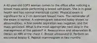 A 42-year-old G3P3 woman comes to the office after noticing a breast mass while performing a breast self-exam. She is in good health and has normal menstrual cycles. Physical exam is significant for a 2 cm dominant breast mass. The remainder of the exam is normal. A mammogram obtained today shows no abnormalities. A fine needle aspiration was negative, and the mass persisted. What is the most appropriate next step in the management of this patient? A. Reassurance and observation B. Obtain an MRI of the chest C. Breast ultrasound D. Perform an excisional biopsy E. Repeat mammogram in two months