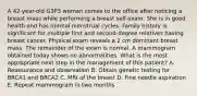 A 42-year-old G3P3 woman comes to the office after noticing a breast mass while performing a breast self-exam. She is in good health and has normal menstrual cycles. Family history is significant for multiple first and second-degree relatives having breast cancer. Physical exam reveals a 2 cm dominant breast mass. The remainder of the exam is normal. A mammogram obtained today shows no abnormalities. What is the most appropriate next step in the management of this patient? A. Reassurance and observation B. Obtain genetic testing for BRCA1 and BRCA2 C. MRI of the breast D. Fine needle aspiration E. Repeat mammogram in two months