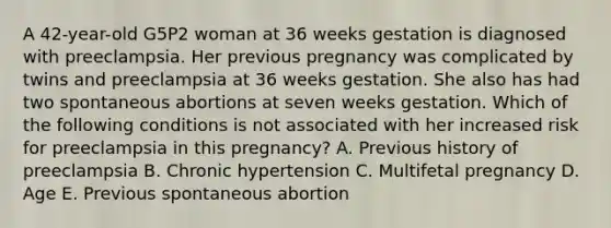 A 42-year-old G5P2 woman at 36 weeks gestation is diagnosed with preeclampsia. Her previous pregnancy was complicated by twins and preeclampsia at 36 weeks gestation. She also has had two spontaneous abortions at seven weeks gestation. Which of the following conditions is not associated with her increased risk for preeclampsia in this pregnancy? A. Previous history of preeclampsia B. Chronic hypertension C. Multifetal pregnancy D. Age E. Previous spontaneous abortion