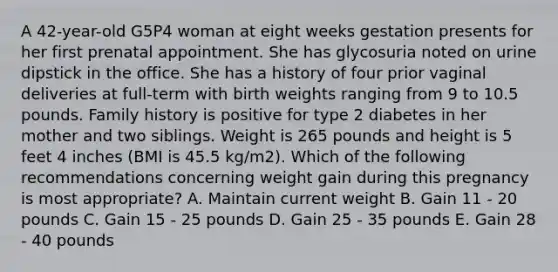 A 42-year-old G5P4 woman at eight weeks gestation presents for her first prenatal appointment. She has glycosuria noted on urine dipstick in the office. She has a history of four prior vaginal deliveries at full-term with birth weights ranging from 9 to 10.5 pounds. Family history is positive for type 2 diabetes in her mother and two siblings. Weight is 265 pounds and height is 5 feet 4 inches (BMI is 45.5 kg/m2). Which of the following recommendations concerning weight gain during this pregnancy is most appropriate? A. Maintain current weight B. Gain 11 - 20 pounds C. Gain 15 - 25 pounds D. Gain 25 - 35 pounds E. Gain 28 - 40 pounds