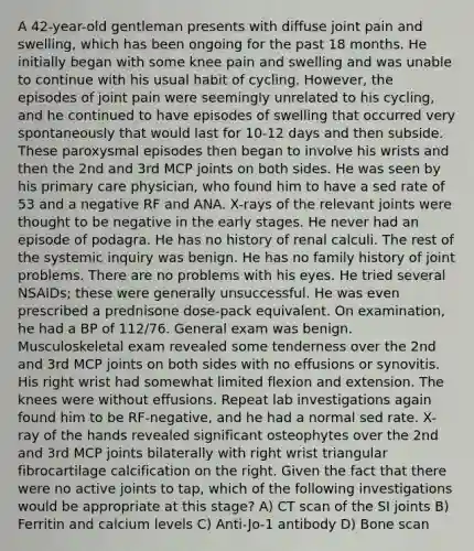 A 42-year-old gentleman presents with diffuse joint pain and swelling, which has been ongoing for the past 18 months. He initially began with some knee pain and swelling and was unable to continue with his usual habit of cycling. However, the episodes of joint pain were seemingly unrelated to his cycling, and he continued to have episodes of swelling that occurred very spontaneously that would last for 10-12 days and then subside. These paroxysmal episodes then began to involve his wrists and then the 2nd and 3rd MCP joints on both sides. He was seen by his primary care physician, who found him to have a sed rate of 53 and a negative RF and ANA. X-rays of the relevant joints were thought to be negative in the early stages. He never had an episode of podagra. He has no history of renal calculi. The rest of the systemic inquiry was benign. He has no family history of joint problems. There are no problems with his eyes. He tried several NSAIDs; these were generally unsuccessful. He was even prescribed a prednisone dose-pack equivalent. On examination, he had a BP of 112/76. General exam was benign. Musculoskeletal exam revealed some tenderness over the 2nd and 3rd MCP joints on both sides with no effusions or synovitis. His right wrist had somewhat limited flexion and extension. The knees were without effusions. Repeat lab investigations again found him to be RF-negative, and he had a normal sed rate. X-ray of the hands revealed significant osteophytes over the 2nd and 3rd MCP joints bilaterally with right wrist triangular fibrocartilage calcification on the right. Given the fact that there were no active joints to tap, which of the following investigations would be appropriate at this stage? A) CT scan of the SI joints B) Ferritin and calcium levels C) Anti-Jo-1 antibody D) Bone scan