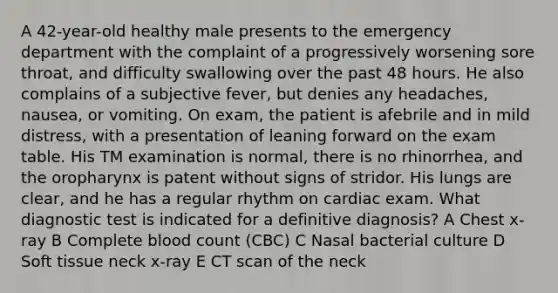 A 42-year-old healthy male presents to the emergency department with the complaint of a progressively worsening sore throat, and difficulty swallowing over the past 48 hours. He also complains of a subjective fever, but denies any headaches, nausea, or vomiting. On exam, the patient is afebrile and in mild distress, with a presentation of leaning forward on the exam table. His TM examination is normal, there is no rhinorrhea, and the oropharynx is patent without signs of stridor. His lungs are clear, and he has a regular rhythm on cardiac exam. What diagnostic test is indicated for a definitive diagnosis? A Chest x-ray B Complete blood count (CBC) C Nasal bacterial culture D Soft tissue neck x-ray E CT scan of the neck