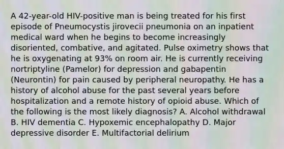 A 42-year-old HIV-positive man is being treated for his first episode of Pneumocystis jirovecii pneumonia on an inpatient medical ward when he begins to become increasingly disoriented, combative, and agitated. Pulse oximetry shows that he is oxygenating at 93% on room air. He is currently receiving nortriptyline (Pamelor) for depression and gabapentin (Neurontin) for pain caused by peripheral neuropathy. He has a history of alcohol abuse for the past several years before hospitalization and a remote history of opioid abuse. Which of the following is the most likely diagnosis? A. Alcohol withdrawal B. HIV dementia C. Hypoxemic encephalopathy D. Major depressive disorder E. Multifactorial delirium