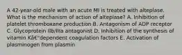 A 42-year-old male with an acute MI is treated with alteplase. What is the mechanism of action of alteplase? A. Inhibition of platelet thromboxane production B. Antagonism of ADP receptor C. Glycoprotein IIb/IIIa antagonist D. Inhibition of the synthesis of vitamin Kâ€"dependent coagulation factors E. Activation of plasminogen from plasmin