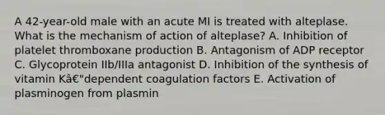 A 42-year-old male with an acute MI is treated with alteplase. What is the mechanism of action of alteplase? A. Inhibition of platelet thromboxane production B. Antagonism of ADP receptor C. Glycoprotein IIb/IIIa antagonist D. Inhibition of the synthesis of vitamin Kâ€"dependent coagulation factors E. Activation of plasminogen from plasmin