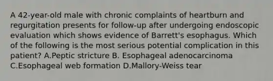 A 42-year-old male with chronic complaints of heartburn and regurgitation presents for follow-up after undergoing endoscopic evaluation which shows evidence of Barrett's esophagus. Which of the following is the most serious potential complication in this patient? A.Peptic stricture B. Esophageal adenocarcinoma C.Esophageal web formation D.Mallory-Weiss tear