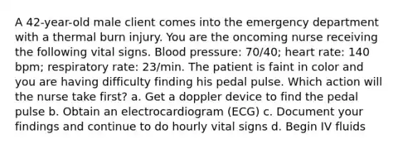 A 42-year-old male client comes into the emergency department with a thermal burn injury. You are the oncoming nurse receiving the following vital signs. Blood pressure: 70/40; heart rate: 140 bpm; respiratory rate: 23/min. The patient is faint in color and you are having difficulty finding his pedal pulse. Which action will the nurse take first? a. Get a doppler device to find the pedal pulse b. Obtain an electrocardiogram (ECG) c. Document your findings and continue to do hourly vital signs d. Begin IV fluids