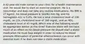 A 42-year-old male comes to your clinic for a health maintenance visit. He would like to start an exercise program. He is a nonsmoker and does not take any routine medications. His BMI is 27 kg/m2, his blood pressure is 142/92 mm Hg, and his hemoglobin A1c is 5.4%. He has a total cholesterol level of 230 mg/dL, an LDL-cholesterol level of 160 mg/dL, and an HDL-cholesterol level of 45 mg/dL.Which one of the following would be appropriate advice at this time? Exercise alone will not have much of an effect on his blood pressure He should start a statin medication He must lose weight in order to reduce his blood pressure Attenuation of potential atherosclerosis can occur with exercise even if he does not take a statin medication