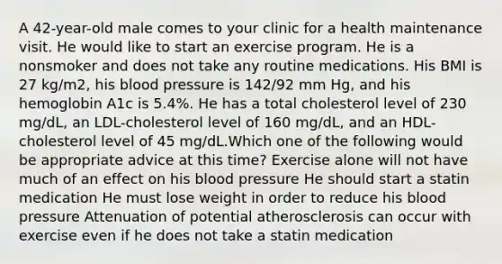 A 42-year-old male comes to your clinic for a health maintenance visit. He would like to start an exercise program. He is a nonsmoker and does not take any routine medications. His BMI is 27 kg/m2, his blood pressure is 142/92 mm Hg, and his hemoglobin A1c is 5.4%. He has a total cholesterol level of 230 mg/dL, an LDL-cholesterol level of 160 mg/dL, and an HDL-cholesterol level of 45 mg/dL.Which one of the following would be appropriate advice at this time? Exercise alone will not have much of an effect on his blood pressure He should start a statin medication He must lose weight in order to reduce his blood pressure Attenuation of potential atherosclerosis can occur with exercise even if he does not take a statin medication