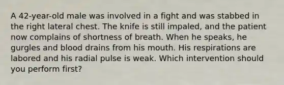 A​ 42-year-old male was involved in a fight and was stabbed in the right lateral chest. The knife is still​ impaled, and the patient now complains of shortness of breath. When he​ speaks, he gurgles and blood drains from his mouth. His respirations are labored and his radial pulse is weak. Which intervention should you perform​ first?