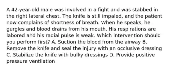 A​ 42-year-old male was involved in a fight and was stabbed in the right lateral chest. The knife is still​ impaled, and the patient now complains of shortness of breath. When he​ speaks, he gurgles and blood drains from his mouth. His respirations are labored and his radial pulse is weak. Which intervention should you perform​ first? A. Suction the blood from the airway B. Remove the knife and seal the injury with an occlusive dressing C. Stabilize the knife with bulky dressings D. Provide positive pressure ventilation