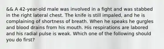 && A​ 42-year-old male was involved in a fight and was stabbed in the right lateral chest. The knife is still​ impaled, and he is complaining of shortness of breath. When he speaks he gurgles and blood drains from his mouth. His respirations are labored and his radial pulse is weak. Which one of the following should you do​ first?