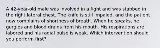 A 42-year-old male was involved in a fight and was stabbed in the right lateral chest. The knife is still impaled, and the patient now complains of shortness of breath. When he speaks, he gurgles and blood drains from his mouth. His respirations are labored and his radial pulse is weak. Which intervention should you perform first?