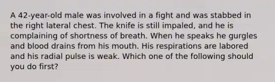 A​ 42-year-old male was involved in a fight and was stabbed in the right lateral chest. The knife is still​ impaled, and he is complaining of shortness of breath. When he speaks he gurgles and blood drains from his mouth. His respirations are labored and his radial pulse is weak. Which one of the following should you do​ first?