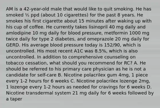 AM is a 42-year-old male that would like to quit smoking. He has smoked ½ ppd (about 10 cigarettes) for the past 8 years. He smokes his first cigarette about 15 minutes after waking up with his cup of coffee. He currently takes lisinopril 40 mg daily and amlodipine 10 mg daily for blood pressure, metformin 1000 mg twice daily for type 2 diabetes, and omeprazole 20 mg daily for GERD. His average blood pressure today is 152/90, which is uncontrolled. His most recent A1C was 8.5%, which is also uncontrolled. In addition to comprehensive counseling on tobacco cessation, what should you recommend for RC? A. He should be referred to his primary care physician as he is not a candidate for self-care B. Nicotine polacrilex gum 4mg, 1 piece every 1-2 hours for 6 weeks C. Nicotine polacrilex lozenge 2mg, 1 lozenge every 1-2 hours as needed for cravings for 6 weeks D. Nicotine transdermal system 21 mg daily for 6 weeks followed by a taper