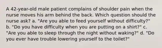 A 42-year-old male patient complains of shoulder pain when the nurse moves his arm behind the back. Which question should the nurse ask? a. "Are you able to feed yourself without difficulty?" b. "Do you have difficulty when you are putting on a shirt?" c. "Are you able to sleep through the night without waking?" d. "Do you ever have trouble lowering yourself to the toilet?"