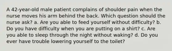 A 42-year-old male patient complains of shoulder pain when the nurse moves his arm behind the back. Which question should the nurse ask? a. Are you able to feed yourself without difficulty? b. Do you have difficulty when you are putting on a shirt? c. Are you able to sleep through the night without waking? d. Do you ever have trouble lowering yourself to the toilet?