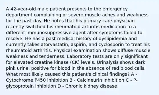 A 42-year-old male patient presents to the emergency department complaining of severe muscle aches and weakness for the past day. He notes that his primary care physician recently switched his rheumatoid arthritis medication to a different immunosuppressive agent after symptoms failed to resolve. He has a past medical history of dyslipidemia and currently takes atorvastatin, aspirin, and cyclosporin to treat his rheumatoid arthritis. Physical examination shows diffuse muscle weakness and tenderness. Laboratory tests are only significant for elevated creatine kinase (CK) levels. Urinalysis shows dark pink urine, positive for blood in the absence of red blood cells. What most likely caused this patient's clinical findings? A - Cytochrome P450 inhibition B - Calcineurin inhibition C - P-glycoprotein inhibition D - Chronic kidney disease