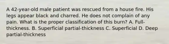 A​ 42-year-old male patient was rescued from a house fire. His legs appear black and charred. He does not complain of any pain. What is the proper classification of this​ burn? A. ​Full-thickness. B. Superficial​ partial-thickness C. Superficial D. Deep​ partial-thickness