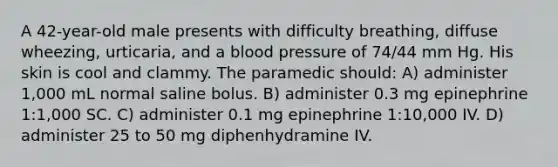 A 42-year-old male presents with difficulty breathing, diffuse wheezing, urticaria, and a blood pressure of 74/44 mm Hg. His skin is cool and clammy. The paramedic should: A) administer 1,000 mL normal saline bolus. B) administer 0.3 mg epinephrine 1:1,000 SC. C) administer 0.1 mg epinephrine 1:10,000 IV. D) administer 25 to 50 mg diphenhydramine IV.