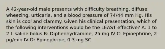 A 42-year-old male presents with difficulty breathing, diffuse wheezing, urticaria, and a <a href='https://www.questionai.com/knowledge/kD0HacyPBr-blood-pressure' class='anchor-knowledge'>blood pressure</a> of 74/44 mm Hg. His skin is cool and clammy. Given his clinical presentation, which of the following interventions would be the LEAST effective? A: 1 to 2 L saline bolus B: Diphenhydramine, 25 mg IV C: Epinephrine, 2 µg/min IV D: Epinephrine, 0.3 mg SC