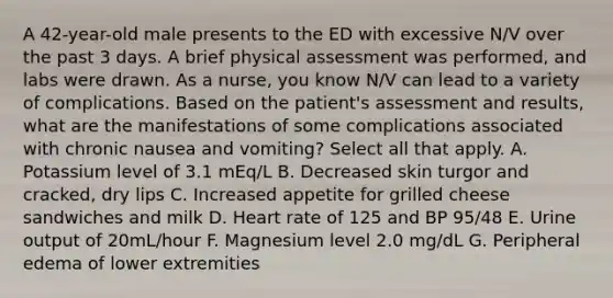 A 42-year-old male presents to the ED with excessive N/V over the past 3 days. A brief physical assessment was performed, and labs were drawn. As a nurse, you know N/V can lead to a variety of complications. Based on the patient's assessment and results, what are the manifestations of some complications associated with chronic nausea and vomiting? Select all that apply. A. Potassium level of 3.1 mEq/L B. Decreased skin turgor and cracked, dry lips C. Increased appetite for grilled cheese sandwiches and milk D. Heart rate of 125 and BP 95/48 E. Urine output of 20mL/hour F. Magnesium level 2.0 mg/dL G. Peripheral edema of lower extremities