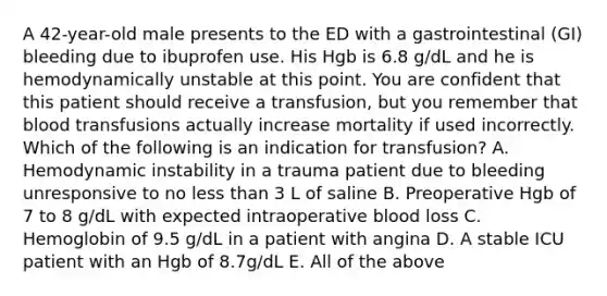 A 42-year-old male presents to the ED with a gastrointestinal (GI) bleeding due to ibuprofen use. His Hgb is 6.8 g/dL and he is hemodynamically unstable at this point. You are confident that this patient should receive a transfusion, but you remember that blood transfusions actually increase mortality if used incorrectly. Which of the following is an indication for transfusion? A. Hemodynamic instability in a trauma patient due to bleeding unresponsive to no less than 3 L of saline B. Preoperative Hgb of 7 to 8 g/dL with expected intraoperative blood loss C. Hemoglobin of 9.5 g/dL in a patient with angina D. A stable ICU patient with an Hgb of 8.7g/dL E. All of the above