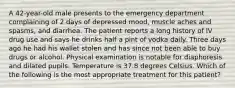 A 42-year-old male presents to the emergency department complaining of 2 days of depressed mood, muscle aches and spasms, and diarrhea. The patient reports a long history of IV drug use and says he drinks half a pint of vodka daily. Three days ago he had his wallet stolen and has since not been able to buy drugs or alcohol. Physical examination is notable for diaphoresis and dilated pupils. Temperature is 37.8 degrees Celsius. Which of the following is the most appropriate treatment for this patient?