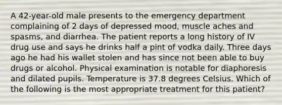 A 42-year-old male presents to the emergency department complaining of 2 days of depressed mood, muscle aches and spasms, and diarrhea. The patient reports a long history of IV drug use and says he drinks half a pint of vodka daily. Three days ago he had his wallet stolen and has since not been able to buy drugs or alcohol. Physical examination is notable for diaphoresis and dilated pupils. Temperature is 37.8 degrees Celsius. Which of the following is the most appropriate treatment for this patient?