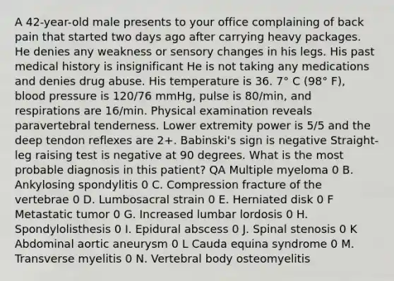 A 42-year-old male presents to your office complaining of back pain that started two days ago after carrying heavy packages. He denies any weakness or sensory changes in his legs. His past medical history is insignificant He is not taking any medications and denies drug abuse. His temperature is 36. 7° C (98° F), blood pressure is 120/76 mmHg, pulse is 80/min, and respirations are 16/min. Physical examination reveals paravertebral tenderness. Lower extremity power is 5/5 and the deep tendon reflexes are 2+. Babinski's sign is negative Straight-leg raising test is negative at 90 degrees. What is the most probable diagnosis in this patient? QA Multiple myeloma 0 B. Ankylosing spondylitis 0 C. Compression fracture of the vertebrae 0 D. Lumbosacral strain 0 E. Herniated disk 0 F Metastatic tumor 0 G. Increased lumbar lordosis 0 H. Spondylolisthesis 0 I. Epidural abscess 0 J. Spinal stenosis 0 K Abdominal aortic aneurysm 0 L Cauda equina syndrome 0 M. Transverse myelitis 0 N. Vertebral body osteomyelitis