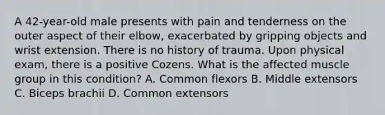 A 42-year-old male presents with pain and tenderness on the outer aspect of their elbow, exacerbated by gripping objects and wrist extension. There is no history of trauma. Upon physical exam, there is a positive Cozens. What is the affected muscle group in this condition? A. Common flexors B. Middle extensors C. Biceps brachii D. Common extensors