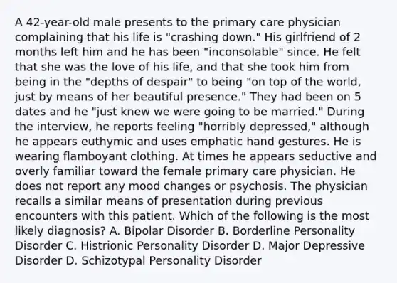 A 42-year-old male presents to the primary care physician complaining that his life is "crashing down." His girlfriend of 2 months left him and he has been "inconsolable" since. He felt that she was the love of his life, and that she took him from being in the "depths of despair" to being "on top of the world, just by means of her beautiful presence." They had been on 5 dates and he "just knew we were going to be married." During the interview, he reports feeling "horribly depressed," although he appears euthymic and uses emphatic hand gestures. He is wearing flamboyant clothing. At times he appears seductive and overly familiar toward the female primary care physician. He does not report any mood changes or psychosis. The physician recalls a similar means of presentation during previous encounters with this patient. Which of the following is the most likely diagnosis? A. Bipolar Disorder B. Borderline Personality Disorder C. Histrionic Personality Disorder D. Major Depressive Disorder D. Schizotypal Personality Disorder