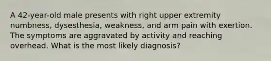 A 42-year-old male presents with right upper extremity numbness, dysesthesia, weakness, and arm pain with exertion. The symptoms are aggravated by activity and reaching overhead. What is the most likely diagnosis?