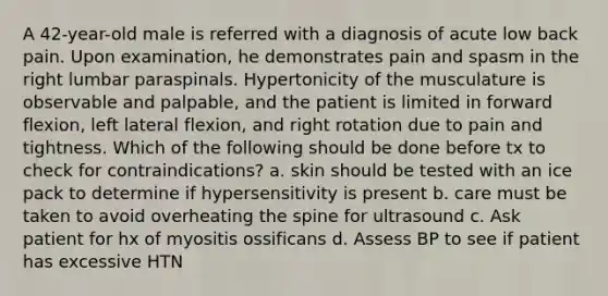 A 42-year-old male is referred with a diagnosis of acute low back pain. Upon examination, he demonstrates pain and spasm in the right lumbar paraspinals. Hypertonicity of the musculature is observable and palpable, and the patient is limited in forward flexion, left lateral flexion, and right rotation due to pain and tightness. Which of the following should be done before tx to check for contraindications? a. skin should be tested with an ice pack to determine if hypersensitivity is present b. care must be taken to avoid overheating the spine for ultrasound c. Ask patient for hx of myositis ossificans d. Assess BP to see if patient has excessive HTN