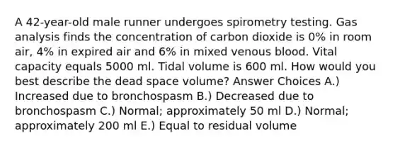 A 42-year-old male runner undergoes spirometry testing. Gas analysis finds the concentration of carbon dioxide is 0% in room air, 4% in expired air and 6% in mixed venous blood. Vital capacity equals 5000 ml. Tidal volume is 600 ml. How would you best describe the dead space volume? Answer Choices A.) Increased due to bronchospasm B.) Decreased due to bronchospasm C.) Normal; approximately 50 ml D.) Normal; approximately 200 ml E.) Equal to residual volume