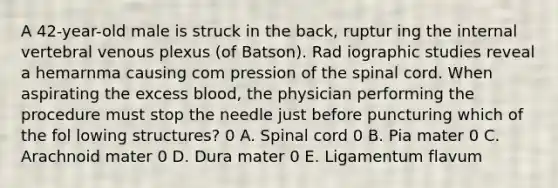 A 42-year-old male is struck in the back, ruptur ing the internal vertebral venous plexus (of Batson). Rad iographic studies reveal a hemarnma causing com pression of the spinal cord. When aspirating the excess blood, the physician performing the procedure must stop the needle just before puncturing which of the fol lowing structures? 0 A. Spinal cord 0 B. Pia mater 0 C. Arachnoid mater 0 D. Dura mater 0 E. Ligamentum flavum