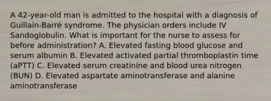 A 42-year-old man is admitted to the hospital with a diagnosis of Guillain-Barré syndrome. The physician orders include IV Sandoglobulin. What is important for the nurse to assess for before administration? A. Elevated fasting blood glucose and serum albumin B. Elevated activated partial thromboplastin time (aPTT) C. Elevated serum creatinine and blood urea nitrogen (BUN) D. Elevated aspartate aminotransferase and alanine aminotransferase