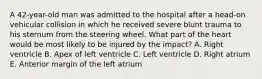 A 42-year-old man was admitted to the hospital after a head-on vehicular collision in which he received severe blunt trauma to his sternum from the steering wheel. What part of the heart would be most likely to be injured by the impact? A. Right ventricle B. Apex of left ventricle C. Left ventricle D. Right atrium E. Anterior margin of the left atrium