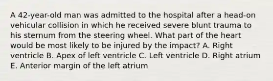 A 42-year-old man was admitted to the hospital after a head-on vehicular collision in which he received severe blunt trauma to his sternum from the steering wheel. What part of the heart would be most likely to be injured by the impact? A. Right ventricle B. Apex of left ventricle C. Left ventricle D. Right atrium E. Anterior margin of the left atrium