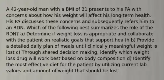 A 42-year-old man with a BMI of 31 presents to his PA with concerns about how his weight will affect his long-term health. His PA discusses these concerns and subsequently refers him to an RDN. Which of the following best summarizes the role of the RDN? a) Determine if weight loss is appropriate and collaborate with the patient on realistic goals that support health b) Provide a detailed daily plan of meals until clinically meaningful weight is lost c) Through shared decision making, identify which weight loss drug will work best based on body composition d) Identify the most effective diet for the patient by utilizing current lab values and amount of weight that should be lost