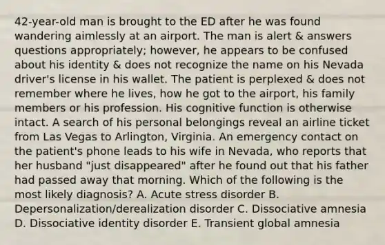 42-year-old man is brought to the ED after he was found wandering aimlessly at an airport. The man is alert & answers questions appropriately; however, he appears to be confused about his identity & does not recognize the name on his Nevada driver's license in his wallet. The patient is perplexed & does not remember where he lives, how he got to the airport, his family members or his profession. His cognitive function is otherwise intact. A search of his personal belongings reveal an airline ticket from Las Vegas to Arlington, Virginia. An emergency contact on the patient's phone leads to his wife in Nevada, who reports that her husband "just disappeared" after he found out that his father had passed away that morning. Which of the following is the most likely diagnosis? A. Acute stress disorder B. Depersonalization/derealization disorder C. Dissociative amnesia D. Dissociative identity disorder E. Transient global amnesia