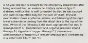 A 42-year-old man is brought to the emergency department after being rescued from an avalanche. History includes type 2 diabetes mellitus that is well controlled by diet. He has smoked one pack of cigarettes daily for the past 10 years. Physical examination shows erythema, edema, and blistering of the right lower extremity extending from the distal tibia to the tips of the toes. Which of the following is the most appropriate first step in management? A ) Debridement and negative pressure wound therapy B ) Hyperbaric oxygen therapy C ) Intravenous administration of heparin D ) Primary amputation E ) Rewarming in a water bath 104 °F (40 °C)